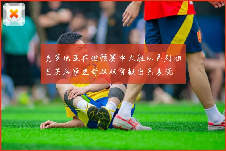 克罗地亚在世预赛中大胜以色列祖巴茨和萨里奇双双贡献出色表现