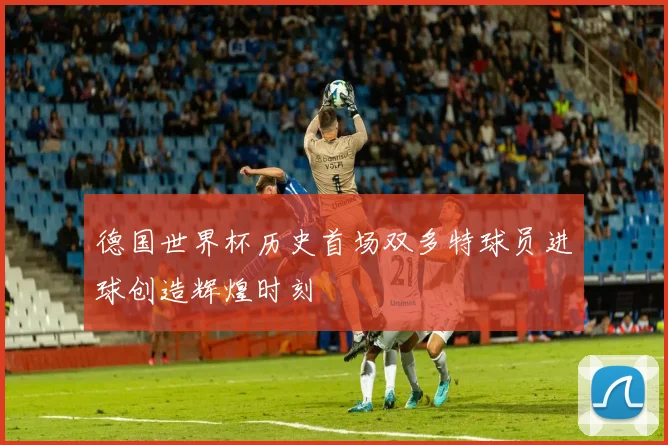 德国世界杯历史首场双多特球员进球创造辉煌时刻