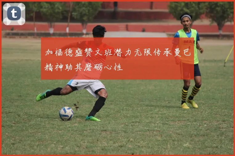 加福德盛赞文班潜力无限传承曼巴精神助其磨砺心性