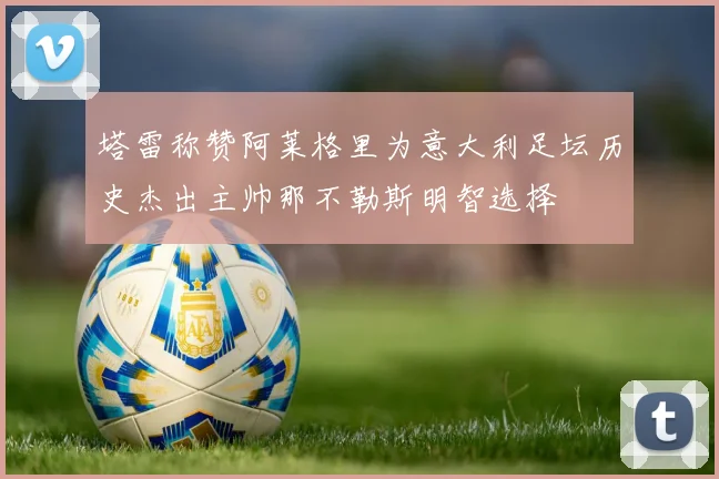 塔雷称赞阿莱格里为意大利足坛历史杰出主帅那不勒斯明智选择
