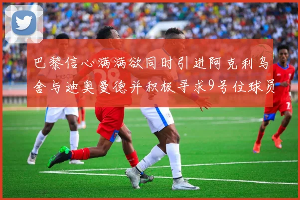 巴黎信心满满欲同时引进阿克利乌舍与迪奥曼德并积极寻求9号位球员