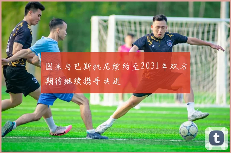 国米与巴斯托尼续约至2031年双方期待继续携手共进