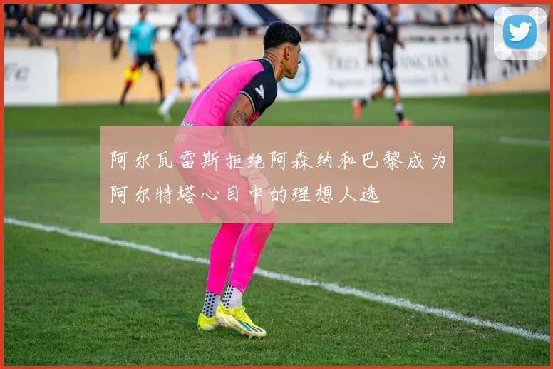 阿尔瓦雷斯拒绝阿森纳和巴黎成为阿尔特塔心目中的理想人选