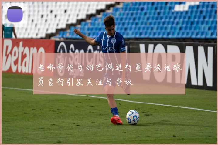 老佛爷将与姆巴佩进行重要谈话球员言行引发关注与争议