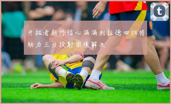 开拓者新帅信心满满利拉德回归将助力三分投射困境解决