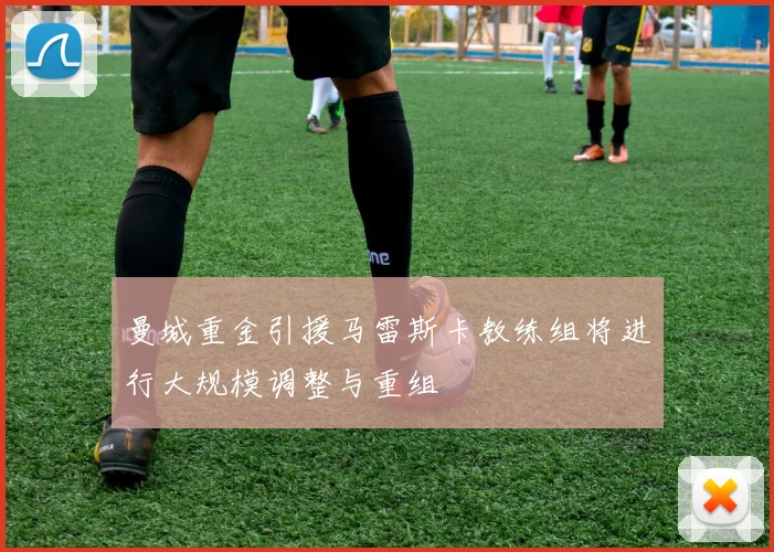 曼城重金引援马雷斯卡教练组将进行大规模调整与重组