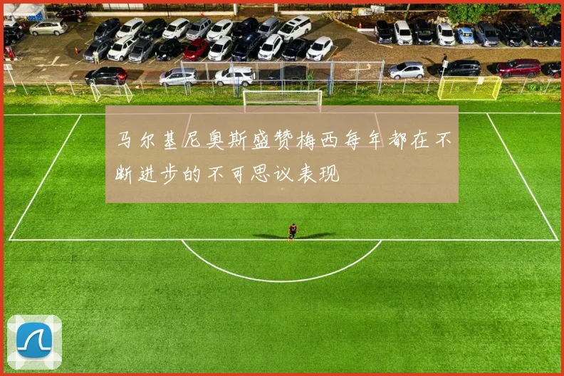 马尔基尼奥斯盛赞梅西每年都在不断进步的不可思议表现