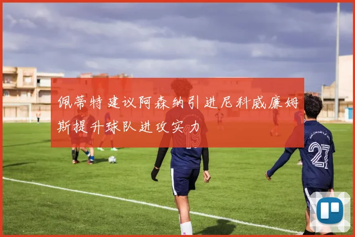 佩蒂特建议阿森纳引进尼科威廉姆斯提升球队进攻实力