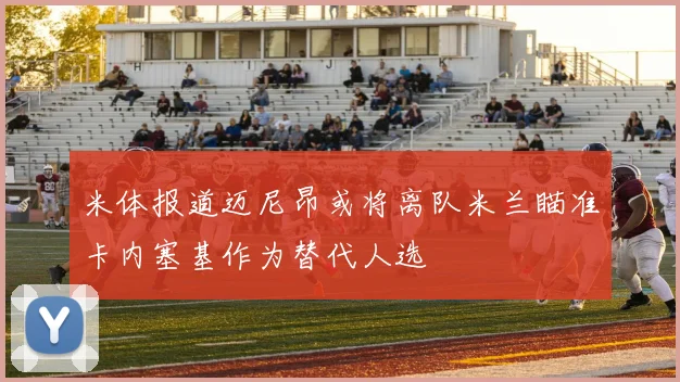 米体报道迈尼昂或将离队米兰瞄准卡内塞基作为替代人选