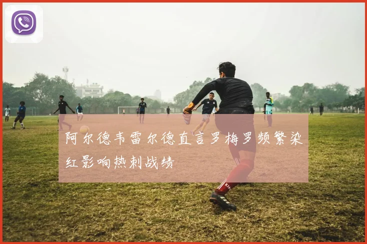阿尔德韦雷尔德直言罗梅罗频繁染红影响热刺战绩