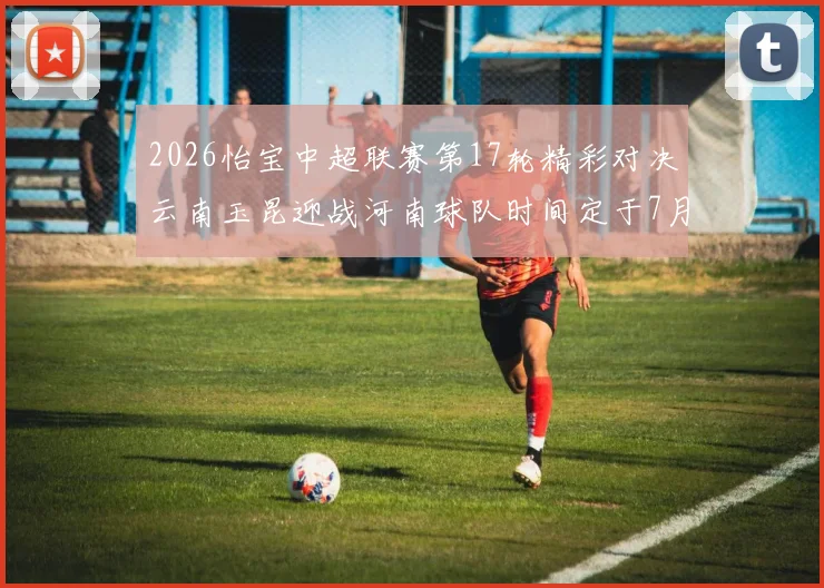 2026怡宝中超联赛第17轮精彩对决云南玉昆迎战河南球队时间定于7月3日晚上20点