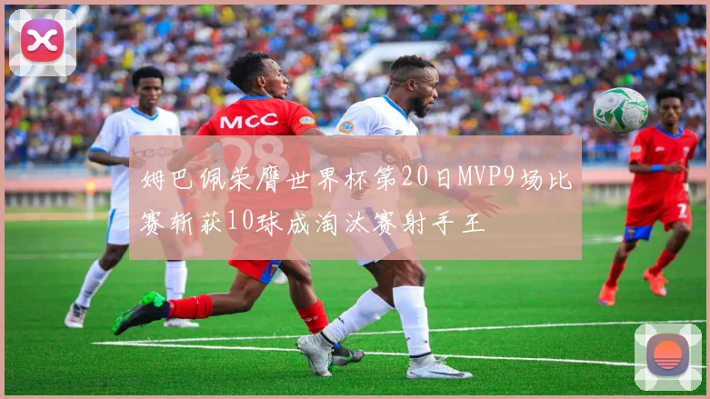 姆巴佩荣膺世界杯第20日MVP9场比赛斩获10球成淘汰赛射手王