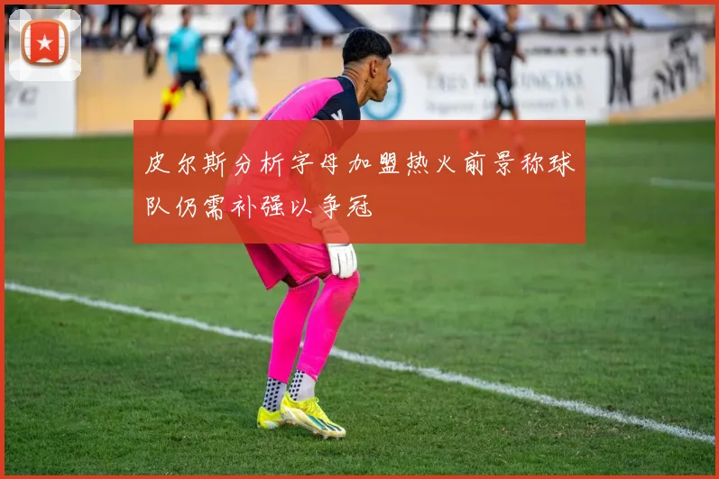 皮尔斯分析字母加盟热火前景称球队仍需补强以争冠