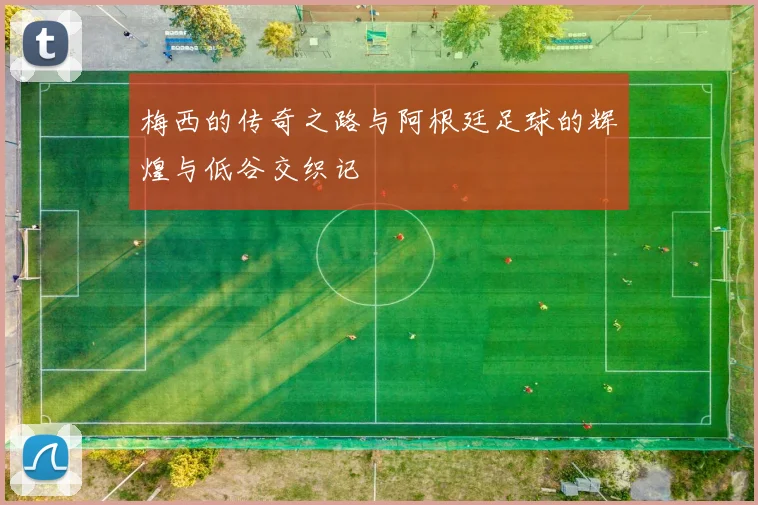 梅西的传奇之路与阿根廷足球的辉煌与低谷交织记