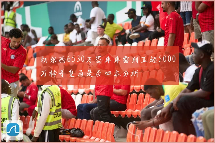 切尔西6530万签库库雷利亚超5000万转手皇马是否回本分析