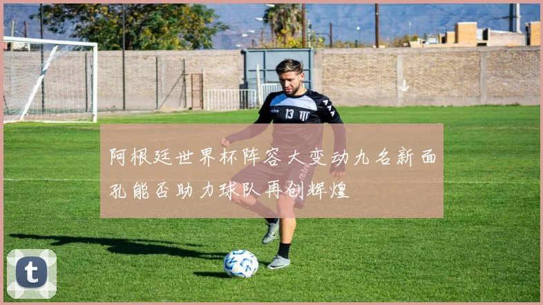 阿根廷世界杯阵容大变动九名新面孔能否助力球队再创辉煌
